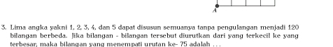 A 
3. Lima angka yakni 1, 2, 3, 4, dan 5 dapat disusun semuanya tanpa pengulangan menjadi 120
bilangan berbeda. Jika bilangan - bilangan tersebut diurutkan dari yang terkecil ke yang 
terbesar, maka bilangan vang menempati urutan ke- 75 adalah .. .