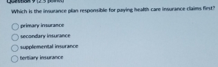 Which is the insurance plan responsible for paying health care insurance claims first?
primary insurance
secondary insurance
supplementall insurance
tertiary insurance