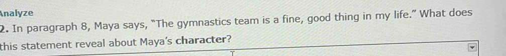 Analyze 
2. In paragraph 8, Maya says, “The gymnastics team is a fine, good thing in my life.” What does 
this statement reveal about Maya's character?