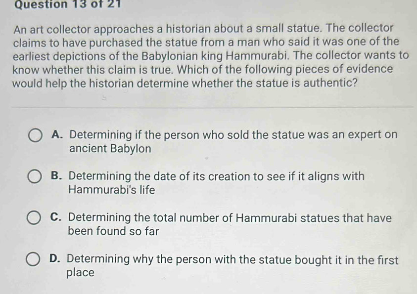 An art collector approaches a historian about a small statue. The collector
claims to have purchased the statue from a man who said it was one of the
earliest depictions of the Babylonian king Hammurabi. The collector wants to
know whether this claim is true. Which of the following pieces of evidence
would help the historian determine whether the statue is authentic?
A. Determining if the person who sold the statue was an expert on
ancient Babylon
B. Determining the date of its creation to see if it aligns with
Hammurabi's life
C. Determining the total number of Hammurabi statues that have
been found so far
D. Determining why the person with the statue bought it in the first
place