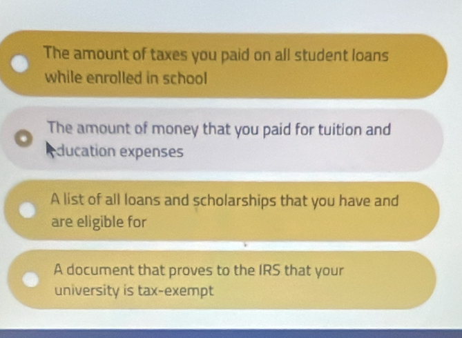 The amount of taxes you paid on all student loans 
while enrolled in school 
The amount of money that you paid for tuition and 
. 
ducation expenses 
A list of all loans and scholarships that you have and 
are eligible for 
A document that proves to the IRS that your 
university is tax-exempt