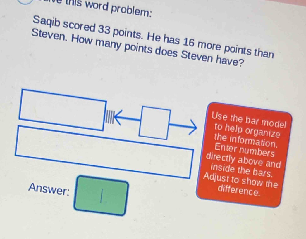 this word problem: 
Saqib scored 33 points. He has 16 more points than 
Steven. How many points does Steven have? 
Use the bar model 
to help organize 
the information. 
Enter numbers 
directly above and 
inside the bars. 
Adjust to show the 
Answer: □ difference.