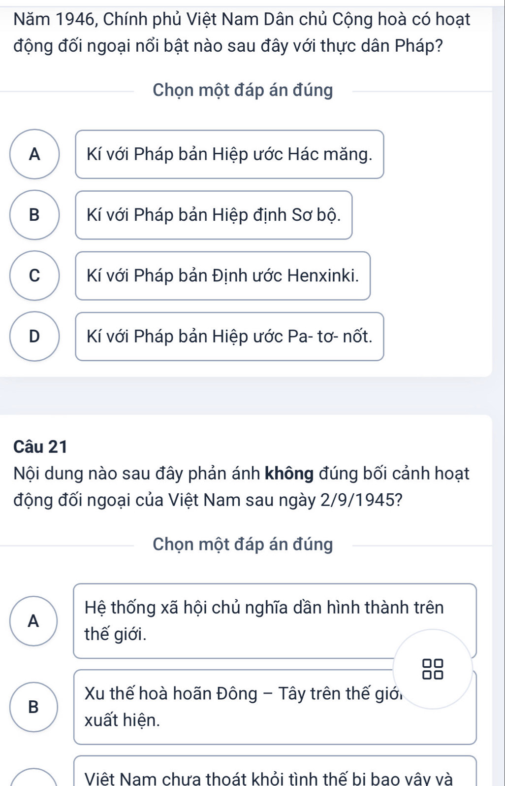 Năm 1946, Chính phủ Việt Nam Dân chủ Cộng hoà có hoạt
động đối ngoại nổi bật nào sau đây với thực dân Pháp?
Chọn một đáp án đúng
A Kí với Pháp bản Hiệp ước Hác măng.
B Kí với Pháp bản Hiệp định Sơ bộ.
C Kí với Pháp bản Định ước Henxinki.
D Kí với Pháp bản Hiệp ước Pa- tơ- nốt.
Câu 21
Nội dung nào sau đây phản ánh không đúng bối cảnh hoạt
động đối ngoại của Việt Nam sau ngày 2/9/1945?
Chọn một đáp án đúng
Hệ thống xã hội chủ nghĩa dần hình thành trên
A
thế giới.
Xu thế hoà hoãn Đông - Tây trên thế giới
B
xuất hiện.
Việt Nam chựa thoát khỏi tình thế bi bao vây và