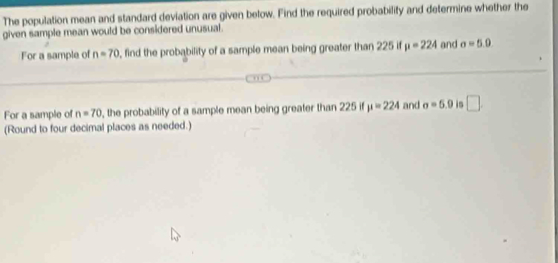 The population mean and standard deviation are given below. Find the required probabilify and determine whether the 
given sample mean would be considered unusual. 
For a sample of n=70 , find the probability of a sample mean being greater than 225 if mu =224 and sigma =5.0. 
For a sample of n=70 , the probability of a sample mean being greater than 225 if mu =224 and sigma =6.9 is □. 
(Round to four decimal places as needed.)