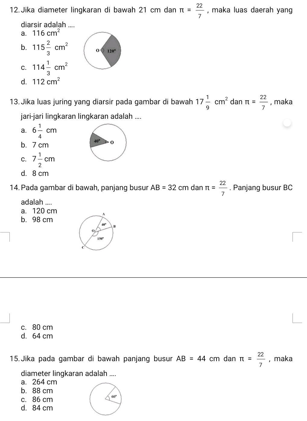 Jika diameter lingkaran di bawah 21 cm dan π = 22/7  , maka luas daerah yang
diarsir adalah ....
a. 116cm^2
b. 115 2/3 cm^2
C. 114 1/3 cm^2
d. 112cm^2
13. Jika luas juring yang diarsir pada gambar di bawah 17 1/9 cm^2 dan π = 22/7  , maka
jari-jari lingkaran lingkaran adalah ....
a. 6 1/4 cm
b. 7 cm
C. 7 1/2 cm
d. 8 cm
14. Pada gambar di bawah, panjang busur AB=32 cm dan π = 22/7 . Panjang busur BC
adalah ....
a. 120 cm
b. 98 cm
c. 80 cm
d. 64 cm
15. Jika pada gambar di bawah panjang busur AB=44 cm dan π = 22/7  , maka
diameter lingkaran adalah ....
a. 264 cm
b. 88 cm
c. 86 cm
d. 84 cm