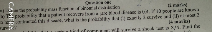 Question one 
a) Donne the probability mass function of binomial distribution (2 marks) 
(b) The probability that a patient recovers from a rare blood disease is 0.4. If 10 people are known 
to ha s contracted this disease, what is the probability that (i) exactly 2 survive and (ii) at most 2
(4 marks) 
survice? 
in kind of component will survive a shock test is 3/4. Find the