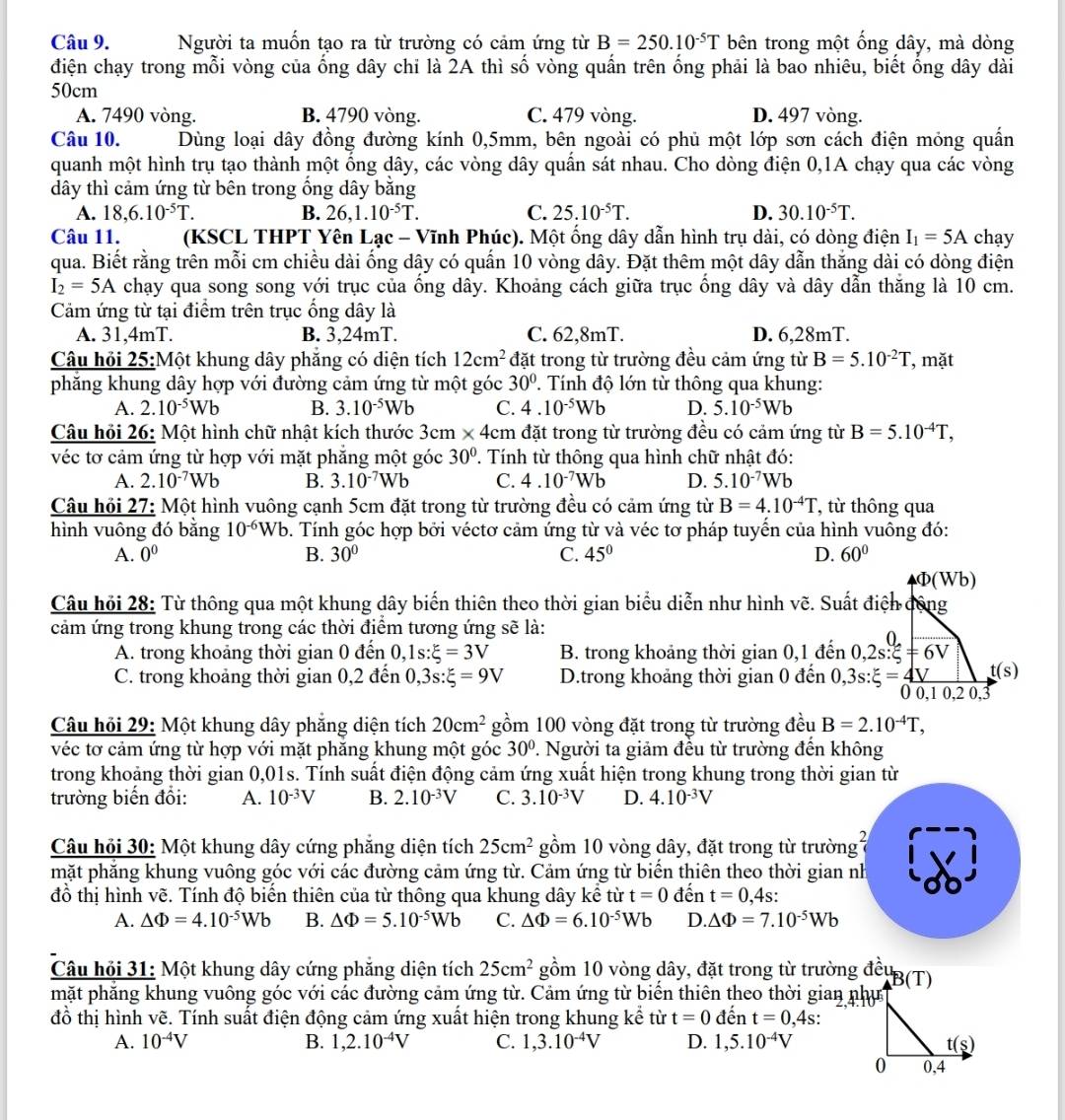 Người ta muốn tạo ra từ trường có cảm ứng từ B=250.10^(-5)T bên trong một ống dây, mà dòng
điện chạy trong mỗi vòng của ống dây chỉ là 2A thì số vòng quấn trên ống phải là bao nhiêu, biết ổng dây dài
50cm
A. 7490 vòng. B. 4790 vòng. C. 479 vòng. D. 497 vòng.
Câu 10. Dùng loại dây đồng đường kính 0,5mm, bên ngoài có phủ một lớp sơn cách điện mỏng quần
quanh một hình trụ tạo thành một ống dây, các vòng dây quấn sát nhau. Cho dòng điện 0,1A chạy qua các vòng
dây thì cảm ứng từ bên trong ống dây bằng
A. 18,6.10^(-5)T. B. 26,1.10^(-5)T. C. 25.10^(-5)T. D. 30.10^(-5)T.
Câu 11. (KSCL THPT Yên Lạc - Vĩnh Phúc). Một ống dây dẫn hình trụ dài, có dòng điện I_1=5A chay
qua. Biết rằng trên mỗi cm chiều dài ống dây có quấn 10 vòng dây. Đặt thêm một dây dẫn thắng dài có dòng điện
I_2=5A chạy qua song song với trục của ống dây. Khoảng cách giữa trục ổng dây và dây dẫn thăng là 10 cm.
Cảm ứng từ tại điểm trên trục ống dây là
A. 31,4mT. B. 3,24mT. C. 62,8mT. D. 6,28mT.
Câu hỏi 25:Một khung dây phăng có diện tích 12cm^2 đặt trong từ trường đều cảm ứng từ B=5.10^(-2)T , mặt
phăng khung dây hợp với đường cảm ứng từ một góc 30°. Tính độ lớn từ thông qua khung:
A. 2.10^(-5)Wb B. 3.10^(-5)Wb C. 4.10^(-5)Wb D. 5.10^(-5)Wb
Câu hỏi 26: Một hình chữ nhật kích thước 3 cm* 4cm đặt trong từ trường đều có cảm ứng từ B=5.10^(-4)T,
véc tơ cảm ứng từ hợp với mặt phăng một góc 30° 2. Tính từ thông qua hình chữ nhật đó:
A. 2.10^(-7)Wb B. 3.10^(-7)Wb C. 4.10^(-7)Wb D. 5.10^(-7)Wb
Câu hỏi 27: Một hình vuông cạnh 5cm đặt trong từ trường đều có cảm ứng từ B=4.10^(-4)T , từ thông qua
hình vuông đó bằng 10^(-6)Wb. Tính góc hợp bởi véctơ cảm ứng từ và véc tơ pháp tuyển của hình vuông đó:
A. 0^0 B. 30° C. 45° D. 60°
Phi (Wb)
Câu hỏi 28: Từ thông qua một khung dây biến thiên theo thời gian biểu diễn như hình vẽ. Suất điện động
cảm ứng trong khung trong các thời điểm tương ứng sẽ là:
∩
A. trong khoảng thời gian 0 đến  ,1s:xi =3V B. trong khoảng thời gian0,1 đến 0,2s:xi =6V
C. trong khoảng thời gian 0,2 đến 0,3s:xi =9V D.trong khoảng thời gian 0 đến 0,3s:xi =4V t(s)
0 0,1 0,2 0,3
Câu hỏi 29: Một khung dây phẳng diện tích 20cm^2 gồm 100 vòng đặt trong từ trường đều B=2.10^(-4)T,
véc tơ cảm ứng từ hợp với mặt phăng khung một góc 30° 2. Người ta giảm đều từ trường đến không
trong khoảng thời gian 0,01s. Tính suất điện động cảm ứng xuất hiện trong khung trong thời gian từ
trường biến đổi: A. 10^(-3)V B. 2.10^(-3)V C. 3.10^(-3)V D. 4.10^(-3)V
Câu hỏi 30: Một khung dây cứng phăng diện tích 25cm^2 gồm 10 vòng dây, đặt trong từ trường1
mặt phăng khung vuông góc với các đường cảm ứng từ. Cảm ứng từ biến thiên theo thời gian nh
đồ thị hình vẽ. Tính độ biến thiên của từ thông qua khung dây kể từ t=0 đến t=0,4s:
A. △ Phi =4.10^(-5)Wb B. △ Phi =5.10^(-5)Wb C. △ Phi =6.10^(-5)Wb D. △ Phi =7.10^(-5)Wb
Câu hỏi 31: Một khung dây cứng phăng diện tích 25cm^2 gồm 10 vòng dây, đặt trong từ trường đềuB(T)
mặt phẳng khung vuông góc với các đường cảm ứng từ. Cảm ứng từ biến thiên theo thời gian như
đồ thị hình vẽ. Tính suất điện động cảm ứng xuất hiện trong khung kể từ t=0 đến t=0 ,4s:
A. 10^(-4)V B. 1,2.10^(-4)V C. 1,3.10^(-4)V D. 1,5.10^(-4)V