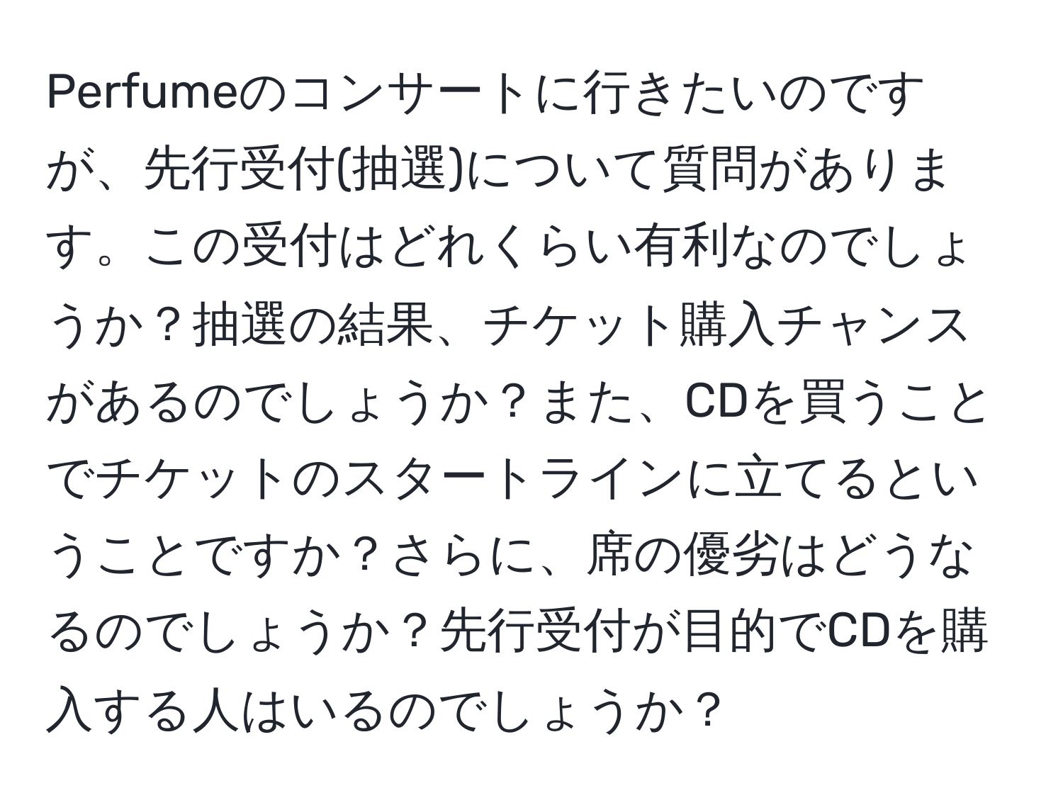 Perfumeのコンサートに行きたいのですが、先行受付(抽選)について質問があります。この受付はどれくらい有利なのでしょうか？抽選の結果、チケット購入チャンスがあるのでしょうか？また、CDを買うことでチケットのスタートラインに立てるということですか？さらに、席の優劣はどうなるのでしょうか？先行受付が目的でCDを購入する人はいるのでしょうか？