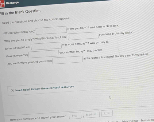 Recharge
Fill in the Blank Question
Read the questions and choose the correct options.
(Where/When/How long) were you born? I was born in New York.
Why are you so angry? (Why/Because/Yes, I am.) someone broke my laptop.
(Where/How/When) was your birthday? It was on July 18.
How (Is/were/be) your mother today? Fine, thanks!
(You were/Were you/Did you were) at the lecture last night? No, my parents visited me.
Need help? Review these concept resources.
Rate your confidence to submit your answer. High Medium Low
Privacy Center Terms of Us