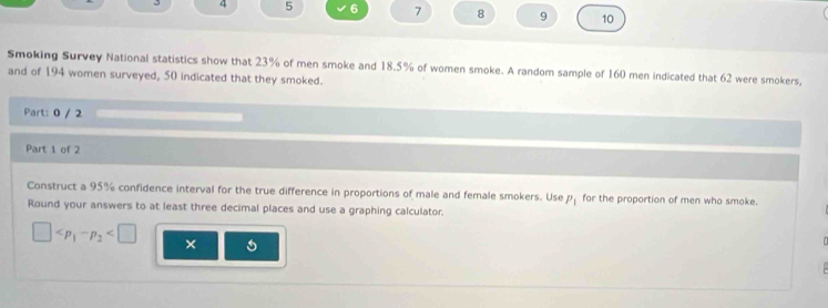 4 5 6 7 8 9 10 
Smoking Survey National statistics show that 23% of men smoke and 18.5% of women smoke. A random sample of 160 men indicated that 62 were smokers, 
and of 194 women surveyed, 50 indicated that they smoked. 
Part: 0 / 2 
Part 1 of 2 
Construct a 95% confidence interval for the true difference in proportions of male and female smokers. Use P_1 for the proportion of men who smoke. 
Round your answers to at least three decimal places and use a graphing calculator.
□ ×