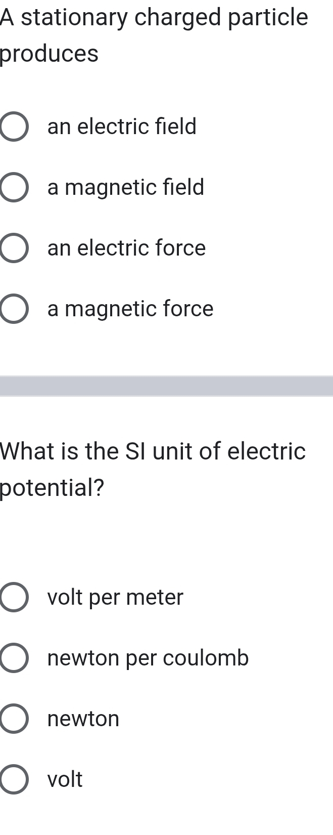 A stationary charged particle
produces
an electric field
a magnetic field
an electric force
a magnetic force
What is the SI unit of electric
potential?
volt per meter
newton per coulomb
newton
volt