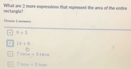 What are 2 more expressions that represent the area of the entire
rectangle?
Choose 2 answers:
A 9+5
B 14+6
C 7twos+3twos
D 7tens+3tens