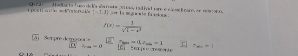 Q-12: Mediante l'uso della derivata prima, individuare e classificare, se esistono,
i punti critici nell'intervallo (-1,1) per la seguente funzione:
f(x)= 1/sqrt(1-x^2) 
A Sempre decrescente B x_max=0, x_min=1 C x_min=1
D x_min=0 E Sempre crescente
O-13: f