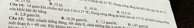 A. 25 lit.
5 nt ở nhiệt độ 27°C : Nung nóng đẳng áp khối khi này tới
B. 12 lit. C. 18 lit. D. 16,5 lit.
của khối khí đó bằng
87°C
Câu 14: 14 gam khí chiếm thể tích 5 lít ở 27°C. Nung nóng đằng áp khối khí tới 177°C thì khổi lượng riêng
A. 2,8 gam/lít. B. 18,36 gam/lit. C. 7,5 gam/lit D. 1,87 gam/lit,
Câu 15: Một xilanh thắng đứng, tiết diện S, chứa không khí ở nhiệtở
một đoạn h=40cm Khi không khí t
k h