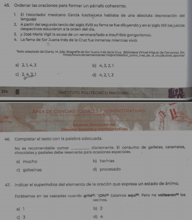 Ordenar las oraciones para formar un párrafo coherente.
1. El historiador mexicano García Icazbalceta hablaba de una absoluta depravación del
lenguaje
2. A partir del segundo tercio del siglo XVIII su fama se fue diluyendo y en el siglo XIX los juicios
despectivos estuvieron a la orden del día.
3. y José María Vigil la acusa de un «enmarañado e insufrible gongorismo».
4. La fama de Sor Juana Inés de la Cruz fue inmensa mientras vivió.
Texto adaptado de Glantz, M. (s/a). Biografía de Sor Juana Inés de la Cruz. Biblioteca Virtual Miguel de Cervantes. En:
https://www.letrasmexicanas.mx/portales/sor_juana_ines_de_la_cruz/autora_apunte/
a) 2, 1, 4, 3 b) 4, 3, 2, 1
c) 2, 4, 3,1 d) 4, 2, 1, 3
314 Instituto Politécnico NAcional
ÁREA DE CIEnCiaS SOCiaLES Y ADmIniSTrativas
guía de estudio nivel superior IRN 2024
La recesidad es el maestro que ensoña mejor y de quien wejor se apreuden las locciones
Examen Simulador de
Ciencias Sociales y Administrativas
46. Completar el texto con la palabra adecuada.
No es recomendable comer _diariamente. El consumo de galletas, caramelos,
chocolates y pasteles debe reservarse para ocasiones especiales.
a) mucho b) harinas
c) golosinas d) procesado
47. Indicar el superíndice del elemento de la oración que expresa un estado de ánimo.
Estábamos en las cascadas cuando grité': ''1º Oh!^(2) Estamos a qui^P *. Pero no voltearon'á los
vecinos.
a) 1 b)2
c 3 d) 4