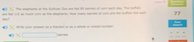 [1 The elephhants att the Sullivan Zoo aire fed 85 barrels of com each day. The buffalo 
are fed 1/2 as much cor as the elephants. How many barrells of cor are the bufalo fed each 77
day? 
Wirte your answer as a fraction or as a whoe or mixed number. 
bamels