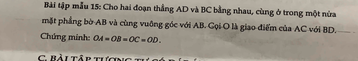 Bài tập mẫu 15: Cho hai đoạn thẳng AD và BC bằng nhau, cùng ở trong một nửa 
mặt phẳng bờ AB và cùng vuông góc với AB. Gọi O là giao điểm của AC với BD. 
Chúng minh: OA=OB=OC=OD. 
C. Bài tập tượng