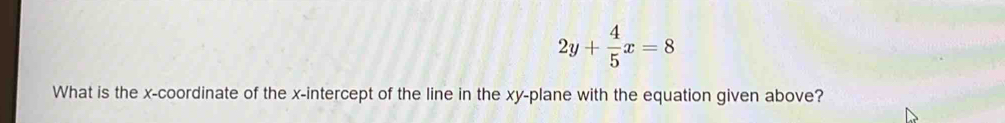 2y+ 4/5 x=8
What is the x-coordinate of the x-intercept of the line in the xy -plane with the equation given above?