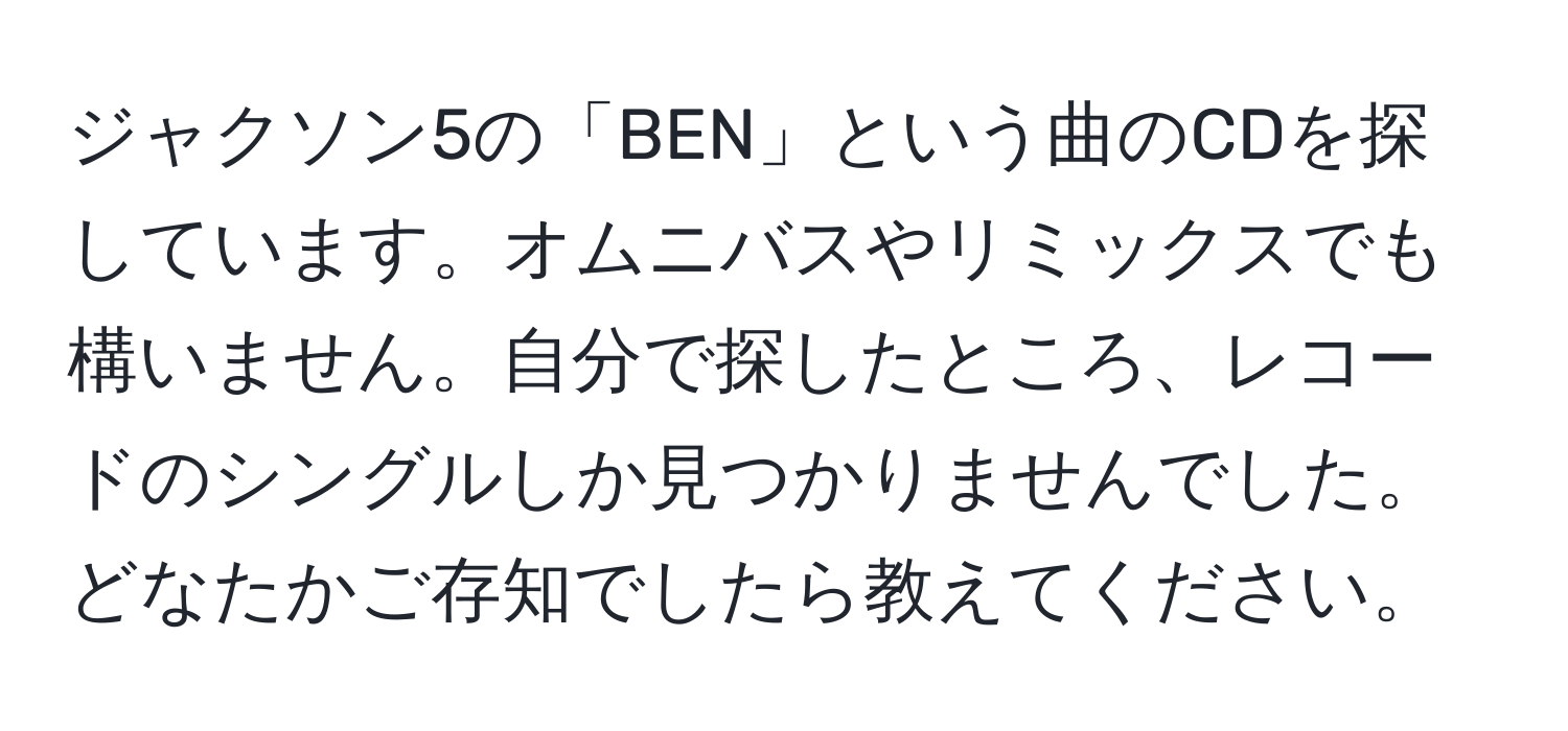 ジャクソン5の「BEN」という曲のCDを探しています。オムニバスやリミックスでも構いません。自分で探したところ、レコードのシングルしか見つかりませんでした。どなたかご存知でしたら教えてください。