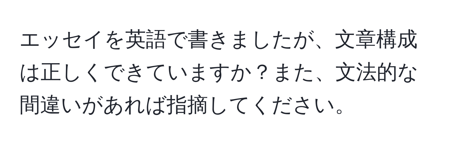 エッセイを英語で書きましたが、文章構成は正しくできていますか？また、文法的な間違いがあれば指摘してください。