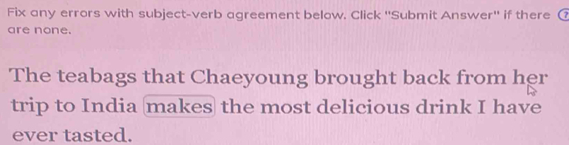 Fix any errors with subject-verb agreement below. Click ''Submit Answer' if there ( 
are none. 
The teabags that Chaeyoung brought back from her 
trip to India makes the most delicious drink I have 
ever tasted.