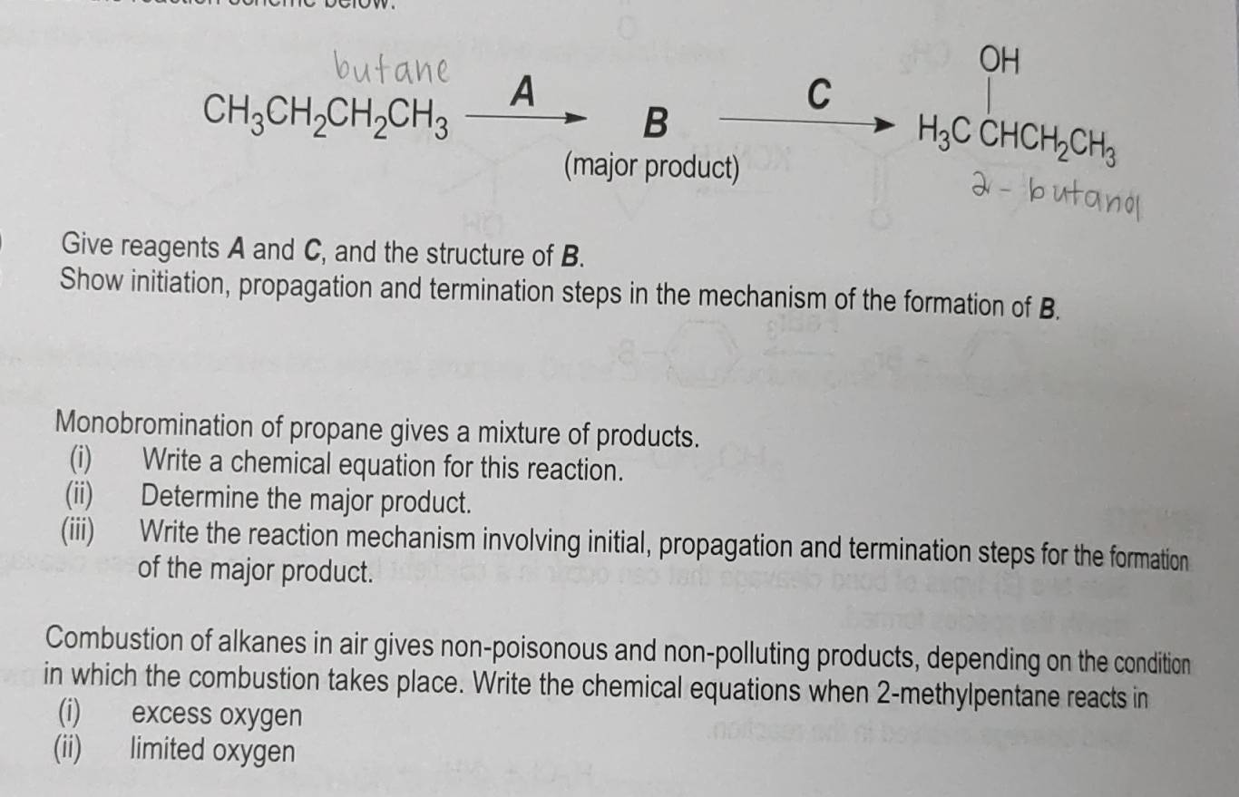 OH 
CH_3CH_2CH_2CH_3_ A 
C 
B 
(major product)
H_3CCHCH_2CH_3
Give reagents A and C, and the structure of B. 
Show initiation, propagation and termination steps in the mechanism of the formation of B. 
Monobromination of propane gives a mixture of products. 
(i) Write a chemical equation for this reaction. 
(ii) Determine the major product. 
(iii) Write the reaction mechanism involving initial, propagation and termination steps for the formation 
of the major product. 
Combustion of alkanes in air gives non-poisonous and non-polluting products, depending on the condition 
in which the combustion takes place. Write the chemical equations when 2 -methylpentane reacts in 
(i) excess oxygen 
(ii) limited oxygen