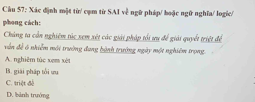 Xác định một từ/ cụm từ SAI về ngữ pháp/ hoặc ngữ nghĩa/ logic/
phong cách:
Chúng ta cần nghiêm túc xem xét các giải pháp tối ưu để giải quyết triệt để
vẫn đề ô nhiễm môi trường đang bành trướng ngày một nghiêm trọng.
A. nghiêm túc xem xét
B. giải pháp tối ưu
C. triệt để
D. bành trướng