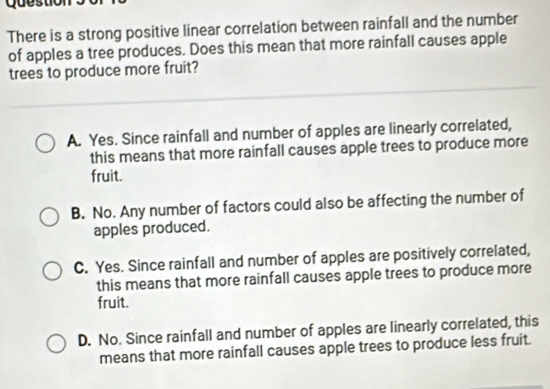 Questio
There is a strong positive linear correlation between rainfall and the number
of apples a tree produces. Does this mean that more rainfall causes apple
trees to produce more fruit?
A. Yes. Since rainfall and number of apples are linearly correlated,
this means that more rainfall causes apple trees to produce more
fruit.
B. No. Any number of factors could also be affecting the number of
apples produced.
C. Yes. Since rainfall and number of apples are positively correlated,
this means that more rainfall causes apple trees to produce more
fruit.
D. No. Since rainfall and number of apples are linearly correlated, this
means that more rainfall causes apple trees to produce less fruit.