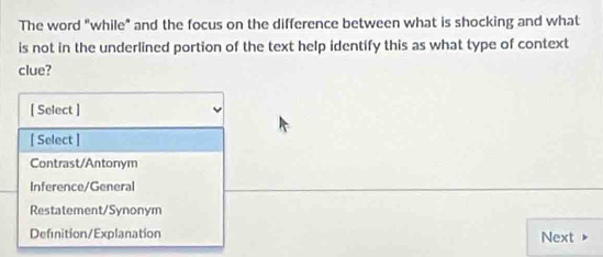 The word "while" and the focus on the difference between what is shocking and what
is not in the underlined portion of the text help identify this as what type of context
clue?
[ Select ]
[ Select ]
Contrast/Antonym
Inference/General
Restatement/Synonym
Definition/Explanation
Next ▶