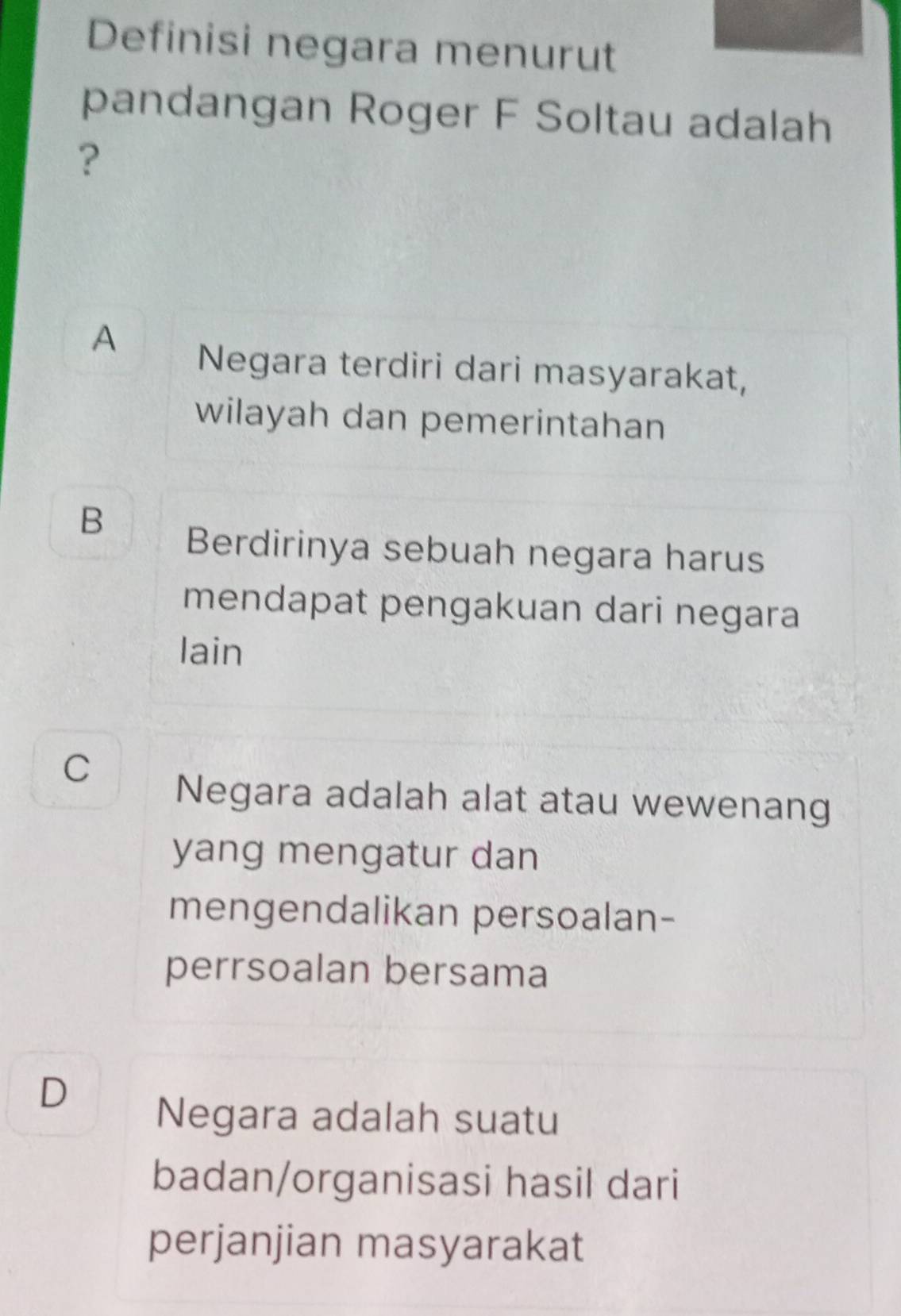 Definisi negara menurut
pandangan Roger F Soltau adalah
?
A
Negara terdiri dari masyarakat,
wilayah dan pemerintahan
B
Berdirinya sebuah negara harus
mendapat pengakuan dari negara
lain
C
Negara adalah alat atau wewenang
yang mengatur dan
mengendalikan persoalan-
perrsoalan bersama
D
Negara adalah suatu
badan/organisasi hasil dari
perjanjian masyarakat