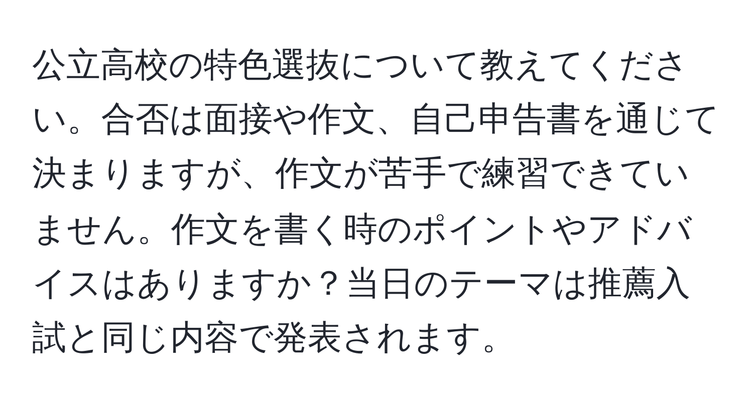 公立高校の特色選抜について教えてください。合否は面接や作文、自己申告書を通じて決まりますが、作文が苦手で練習できていません。作文を書く時のポイントやアドバイスはありますか？当日のテーマは推薦入試と同じ内容で発表されます。