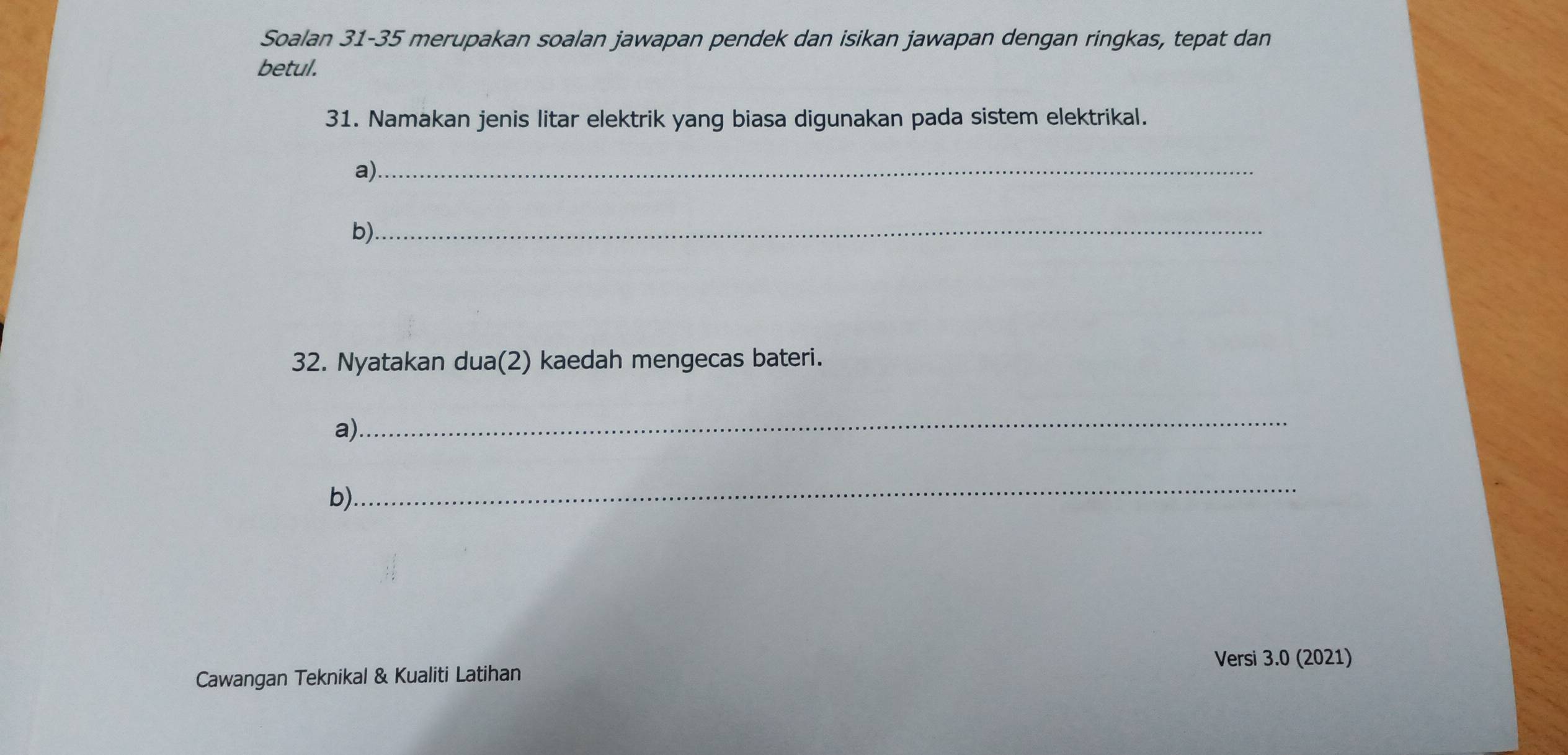 Soalan 31-35 merupakan soalan jawapan pendek dan isikan jawapan dengan ringkas, tepat dan 
betul. 
31. Namakan jenis litar elektrik yang biasa digunakan pada sistem elektrikal. 
a)_ 
b)_ 
32. Nyatakan dua(2) kaedah mengecas bateri. 
a) 
_ 
b) 
_ 
Versi 3.0 (2021) 
Cawangan Teknikal & Kualiti Latihan