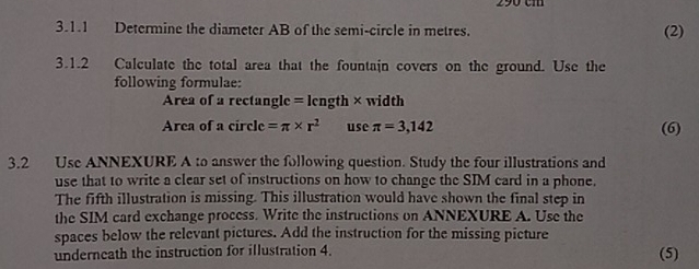 290 cm
3.1.1 Determine the diameter AB of the semi-circle in metres. (2) 
3.1.2 Calculate the total area that the fountain covers on the ground. Use the 
following formulae: 
Area of a rectangle =length < width 
Area of a  c ircl c=π * r^2 use π =3,142 (6) 
3.2 Use ANNEXURE A to answer the following question. Study the four illustrations and 
use that to write a clear set of instructions on how to change the SIM card in a phone 
The fifth illustration is missing. This illustration would have shown the final step in 
the SIM card exchange process. Write the instructions on ANNEXURE A. Use the 
spaces below the relevant pictures. Add the instruction for the missing picture (5) 
underneath the instruction for illustration 4.