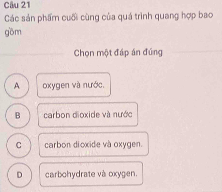 Các sản phẩm cuối cùng của quá trình quang hợp bao
gồm
Chọn một đáp án đúng
A oxygen và nước.
B carbon dioxide và nước
C carbon dioxide và oxygen.
D carbohydrate và oxygen.