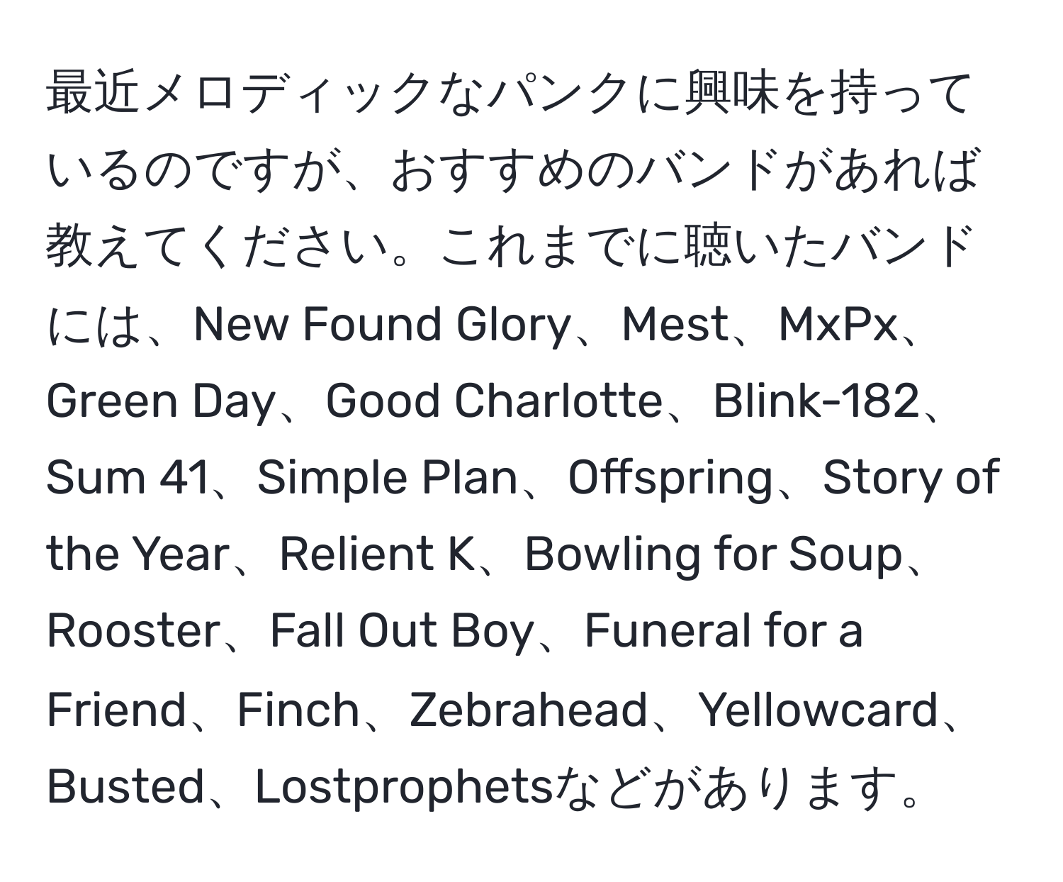 最近メロディックなパンクに興味を持っているのですが、おすすめのバンドがあれば教えてください。これまでに聴いたバンドには、New Found Glory、Mest、MxPx、Green Day、Good Charlotte、Blink-182、Sum 41、Simple Plan、Offspring、Story of the Year、Relient K、Bowling for Soup、Rooster、Fall Out Boy、Funeral for a Friend、Finch、Zebrahead、Yellowcard、Busted、Lostprophetsなどがあります。