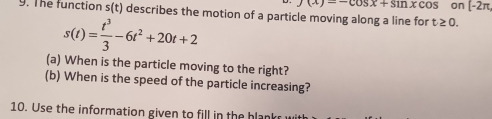 f(x)=-cos x+sin xcos on [-2π , 
9. The function s(t) describes the motion of a particle moving along a line for t≥ 0.
s(t)= t^3/3 -6t^2+20t+2
(a) When is the particle moving to the right? 
(b) When is the speed of the particle increasing? 
10. Use the information given to fill in the blank