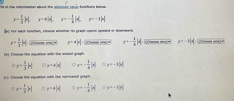 Fill in the information about the absolute value functions below.
y= 1/3 |x|, y=4|x|, y=- 1/4 |x|, y=-3|x|
(a) For each function, choose whether its graph opens upward or downward.
y= 1/3 |x| : (Choose one)≌ y=4|x| : (Choose one) y=- 1/4 |x| : (Choose one) y=-3|x| (Choose one)♥
(b) Choose the equation with the widest graph.
y= 1/3 |x| y=4|x| y=- 1/4 |x| y=-3|x|
(c) Choose the equation with the narrowest graph.
y= 1/3 |x| y=4|x| y=- 1/4 |x| y=-3|x|