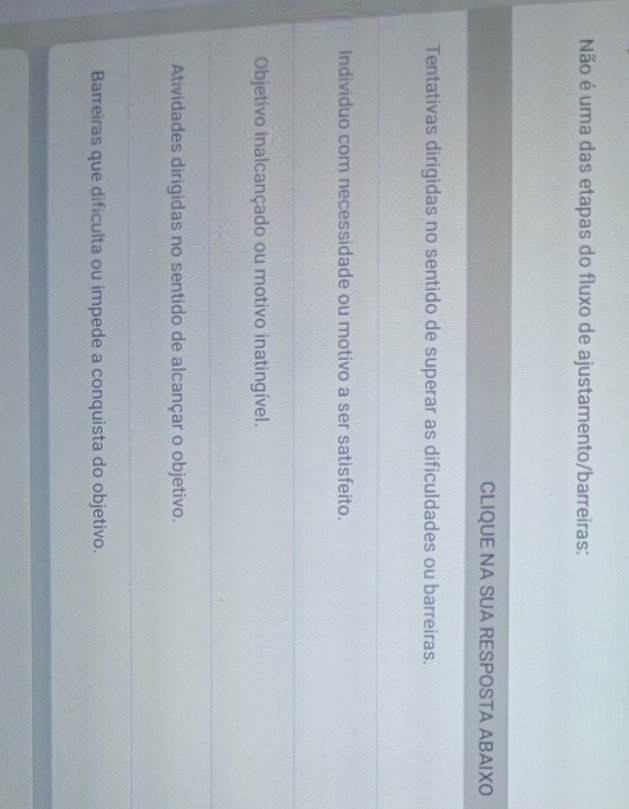Não é uma das etapas do fluxo de ajustamento/barreiras:
CLIQUE NA SUA RESPOSTA ABAIXO
Tentativas dirigidas no sentido de superar as dificuldades ou barreiras.
Individuo com necessidade ou motivo a ser satisfeito.
Objetivo inalcançado ou motivo inatingível.
Atividades dirigidas no sentido de alcançar o objetivo.
Barreiras que dificulta ou impede a conquista do objetivo.