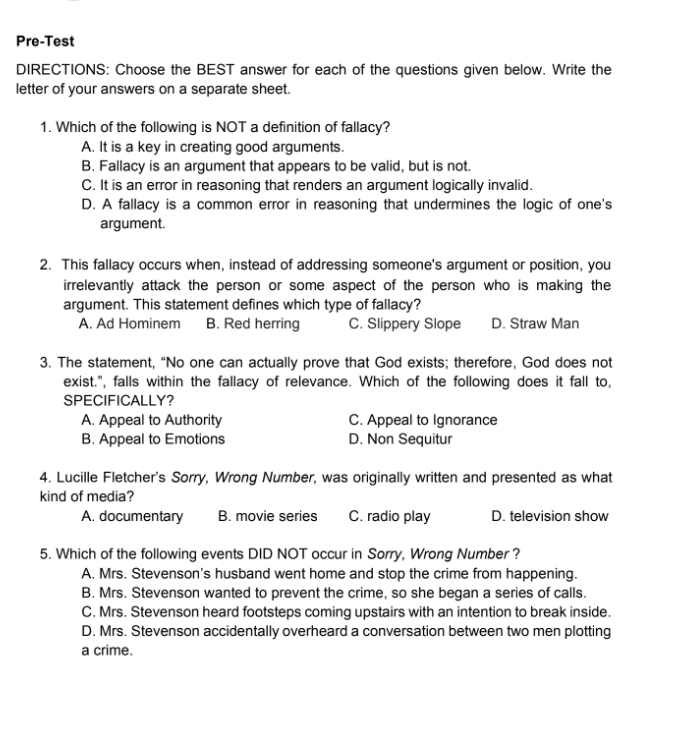 Pre-Test
DIRECTIONS: Choose the BEST answer for each of the questions given below. Write the
letter of your answers on a separate sheet.
1. Which of the following is NOT a definition of fallacy?
A. It is a key in creating good arguments.
B. Fallacy is an argument that appears to be valid, but is not.
C. It is an error in reasoning that renders an argument logically invalid.
D. A fallacy is a common error in reasoning that undermines the logic of one's
argument.
2. This fallacy occurs when, instead of addressing someone's argument or position, you
irrelevantly attack the person or some aspect of the person who is making the
argument. This statement defines which type of fallacy?
A. Ad Hominem B. Red herring C. Slippery Slope D. Straw Man
3. The statement, “No one can actually prove that God exists; therefore, God does not
exist.", falls within the fallacy of relevance. Which of the following does it fall to,
SPECIFICALLY?
A. Appeal to Authority C. Appeal to Ignorance
B. Appeal to Emotions D. Non Sequitur
4. Lucille Fletcher's Sorry, Wrong Number, was originally written and presented as what
kind of media?
A. documentary B. movie series C. radio play D. television show
5. Which of the following events DID NOT occur in Sorry, Wrong Number?
A. Mrs. Stevenson's husband went home and stop the crime from happening.
B. Mrs. Stevenson wanted to prevent the crime, so she began a series of calls.
C. Mrs. Stevenson heard footsteps coming upstairs with an intention to break inside.
D. Mrs. Stevenson accidentally overheard a conversation between two men plotting
a crime.