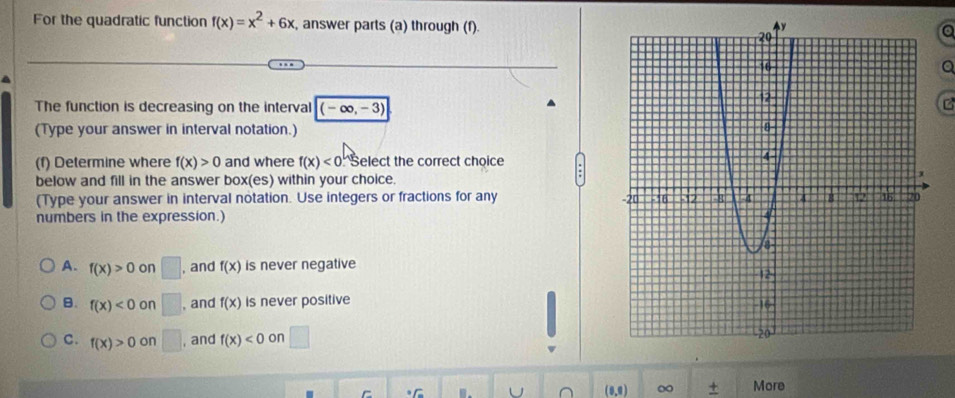 For the quadratic function f(x)=x^2+6x , answer parts (a) through (f).
a
a
The function is decreasing on the interval (-∈fty ,-3)
C
(Type your answer in interval notation.)
(f) Determine where f(x)>0 and where f(x)<0</tex> Select the correct choice
below and fill in the answer box(es) within your choice.
(Type your answer in interval notation. Use integers or fractions for any 
numbers in the expression.)
A. f(x)>0 on □ , and f(x) is never negative
B. f(x)<0</tex> on □ , and f(x) is never positive
C. f(x)>0 on □ , and f(x)<0</tex> on □
C (0.0) ∞ More
U