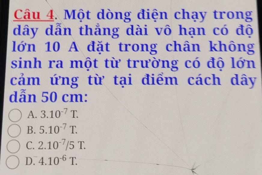 Một dòng điện chạy trong
dây dẫn thẳng dài vô hạn có độ
lớn 10 A đặt trong chân không
sinh ra một từ trường có độ lớn
cảm ứng từ tại điểm cách dây
dẫn 50 cm :
A. 3.10^(-7)T.
B. 5.10^(-7)T.
C. 2.10^(-7)/5T.
D. 4.10^(-6)T.