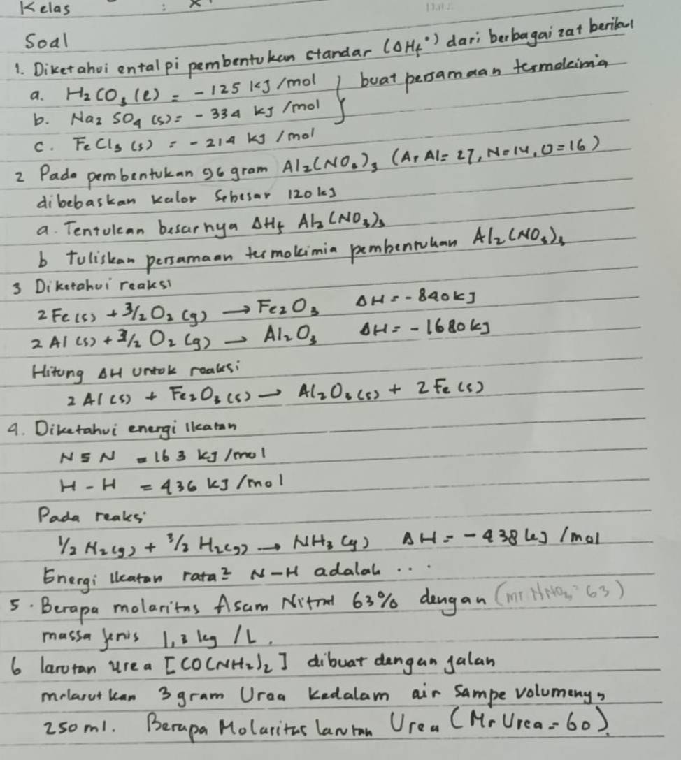 Kelas
Soal
1. Diket ahvi ental pi pembentokan standar (Delta H_f^((circ)) dari berbagai zat berilal
a. H_2)CO_3(e)=-125kJ/mol boat persamaan termolima
b. Na_2SO_4(s)=-334kJ/mol
C. FeCl_3(s)=-214kJ/mol
2 Pade pembentokan o6 gram Al_2(NO_3)_3(ArAl=27,N=14,O=16)
dibebaskan kalor Schesar 120ks
a. Tentolcan besarhya Delta H_f Al_2(NO_3)_3
b toliskan persamaan trmokimin pembenwuhan Al_2(NO_3)_3
3 Diketahui reaks?
2Fe(s)+3/2O_2(g)to Fe_2O_3 frac 1a_1-1= 5/4  Delta H=-840kJ
2Al(s)+Al_2O_2(g)to Al_2O_3Delta H=-1680kJ
Hitong AH Untok roales:
2AI(s)+Fe_2O_3(s)to Al_2O_3(s)+2Fe(s)
A. Diketahui energi llearan
N5N=163 kJ/mol
H-H=436kJ/mol
Pada reaks
1/2H_2(g)+1/2H_2(g)to NH_3(g)Delta H=-438kJ/mol
Energi lleatan rata^2N-H adalal. . .
5. Berapa molaritns Asam Nitrel 63% dengan (mn NNO_4=63)
massa jenis 1, 3 leg /1.
6 laruran urea D [CO(NH_2)_2] dibuat dangan galan
melarutkan 3 gram Urea kedalam air Sampe volumeny?
250m1. Berapa Molaritas lanran U_rea(M_rU_rea=60)