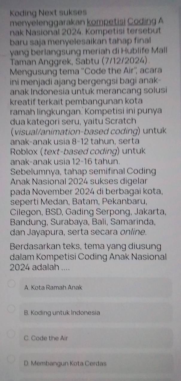 Koding Next sukses
menyelenggarakan kompetisi Coding A
nak Nasional 2024. Kompetisi tersebut
baru saja menyelesaikan tahap final
yang berlangsung meriah di Hublife Mall
Taman Anggrek, Sabtu (7/12/2024).
Mengusung tema ''Code the Air'', acara
ini menjadi ajang bergengsi bagi anak-
anak Indonesia untuk merancang solusi
kreatif terkait pembangunan kota
ramah lingkungan. Kompetisi ini punya
dua kategori seru, yaitu Scratch
(visual/animation-based coding) untuk
anak-anak usia 8- 12 tahun, serta
Roblox (text-based coding) untuk
anak-anak usia 12-16 tahun.
Sebelumnya, tahap semifinal Coding
Anak Nasional 2024 sukses digelar
pada November 2024 di berbagai kota,
seperti Medan, Batam, Pekanbaru,
Cilegon, BSD, Gading Serpong, Jakarta,
Bandung, Surabaya, Bali, Samarinda,
dan Jayapura, serta secara online.
Berdasarkan teks, tema yang diusung
dalam Kompetisi Coding Anak Nasional
2024 adalah ....
A. Kota Ramah Anak
B. Koding untuk Indonesia
C. Code the Air
D. Membangun Kota Cerdas