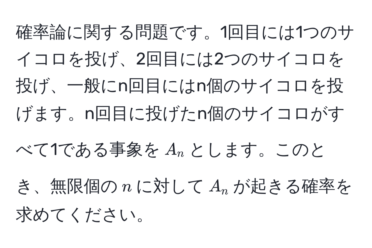 確率論に関する問題です。1回目には1つのサイコロを投げ、2回目には2つのサイコロを投げ、一般にn回目にはn個のサイコロを投げます。n回目に投げたn個のサイコロがすべて1である事象を$A_n$とします。このとき、無限個の$n$に対して$A_n$が起きる確率を求めてください。