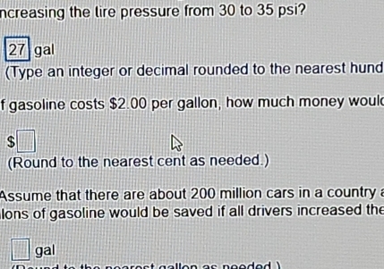 ncreasing the lire pressure from 30 to 35 psi?
27 gal
(Type an integer or decimal rounded to the nearest hund 
f gasoline costs $2.00 per gallon, how much money woul 
(Round to the nearest cent as needed.) 
Assume that there are about 200 million cars in a country a 
lons of gasoline would be saved if all drivers increased the 
|| gal