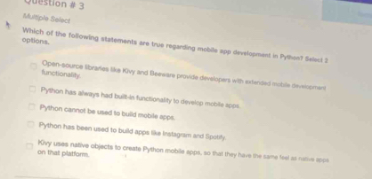 Question # 3
Multiple Select
options.
Which of the following statements are true regarding mobile app development in Python? Select 2
functionality.
Open-source libraries like Kivy and Beeware provide devalopers with extended moble development
Python has always had built-in functionality to develop mobile apps.
Python cannot be used to build mobile apps
Python has been used to build apps like Instagram and Spotify.
Kivy uses native objects to create Python mobile apps, so that they have the same feel as natve apce
on that platform.