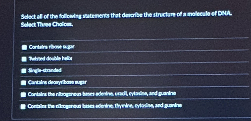 Select all of the following statements that describe the structure of a molecule of DNA.
Select Three Choices.
Contains ribose sugar
Twisted double helix
Single-stranded
Contains decxyribose sugar
Contains the nitrogenous bases adenine, uracil, cytosine, and guanine
Contains the nitrogenous bases adenine, thymine, cytosine, and guanine