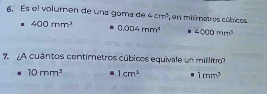 Es el volumen de una goma de 4cm^3 , en milímetros cúbicos.
400mm^3
0.004mm^3
4000mm^3
7. ¿A cuántos centímetros cúbicos equivale un mililitro?
10mm^3
1cm^3
1mm^3