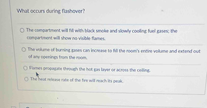 What occurs during flashover?
The compartment will fill with black smoke and slowly cooling fuel gases; the
compartment will show no visible flames.
The volume of burning gases can increase to fill the room's entire volume and extend out
of any openings from the room.
Flames propagate through the hot gas layer or across the ceiling.
The heat release rate of the fire will reach its peak.