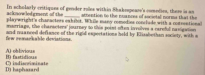 In scholarly critiques of gender roles within Shakespeare’s comedies, there is an
acknowledgment of the _attention to the nuances of societal norms that the
playwright's characters exhibit. While many comedies conclude with a conventional
marriage, the characters' journey to this point often involves a careful navigation
and nuanced defiance of the rigid expectations held by Elizabethan society, with a
few remarkable deviations.
A) oblivious
B) fastidious
C) indiscriminate
D) haphazard